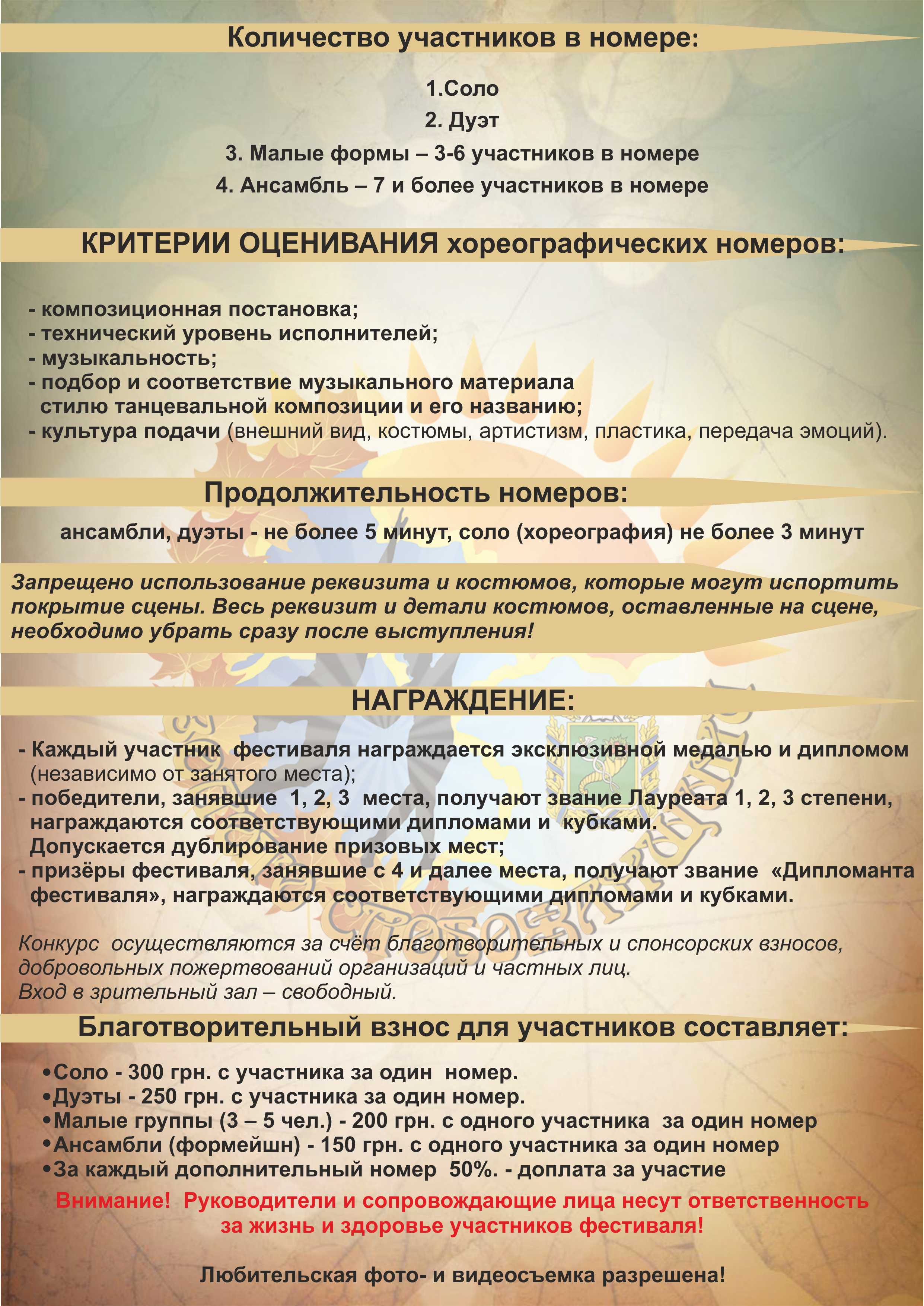 Количество участников в номере:
1.соло 
2. дуэт 
3. малые формы – 3-6 участников в номере
4. ансамбль – 7 и более участников в номере
КРИТЕРИИ ОЦЕНИВАНИЯ хореографических номеров:
- композиционная постановка
- технический уровень исполнителей
 - музыкальность
- подбор и соответствие музыкального материала стилю танцевальной композиции и его      
   названию
- культура подачи (внешний вид, костюмы, артистизм, пластика, передача эмоций
Продолжительность номеров: ансамбли, дуэты - не более 5 минут, соло (хореография) не более 3 мин. 
Запрещено использование реквизита и костюмов, которые могут испортить покрытие сцены .
 Весь реквизит и детали костюмов, оставленные на сцене, необходимо убрать сразу после 
выступления!
НАГРАЖДЕНИЕ:
  - Каждый участник  фестиваля награждается эксклюзивной медалью и дипломом (независимо от     занятого места)
- Победители  , занявшие  1,2,  3  место, получают звание Лауреата 1, 2, 3 степени, награждаются соответствующими дипломами и  кубками. Допускается дублирование призовых мест. 
- Призёры фестиваля, занявшие с 4 и далее места, получают звание  «Дипломанта  фестиваля» , награждаются соответствующими   дипломами и кубками .
Конкурс  осуществляются за счёт благотворительных и спонсорских взносов, добровольных пожертвований организаций и частных лиц. .
Вход в зрительный зал – свободный.
Благотворительный взнос для участников составляет:
Соло – 300 грн. с участника за один  номер. 
Дуэты – 250 грн. с участника за один номер. 
Малые группы ( 3 – 5 чел.) – 200 грн. с одного участника  за один номер
 Ансамбли ( формейшн)  - 150 грн. с одного участника за один номер
За каждый дополнительный номер  50%. – доплата за участие
 Внимание!  Руководители и сопровождающие лица несут ответственность за жизнь и здоровье участников фестиваля!
Любительская фото- и видеосъемка – разрешена!

