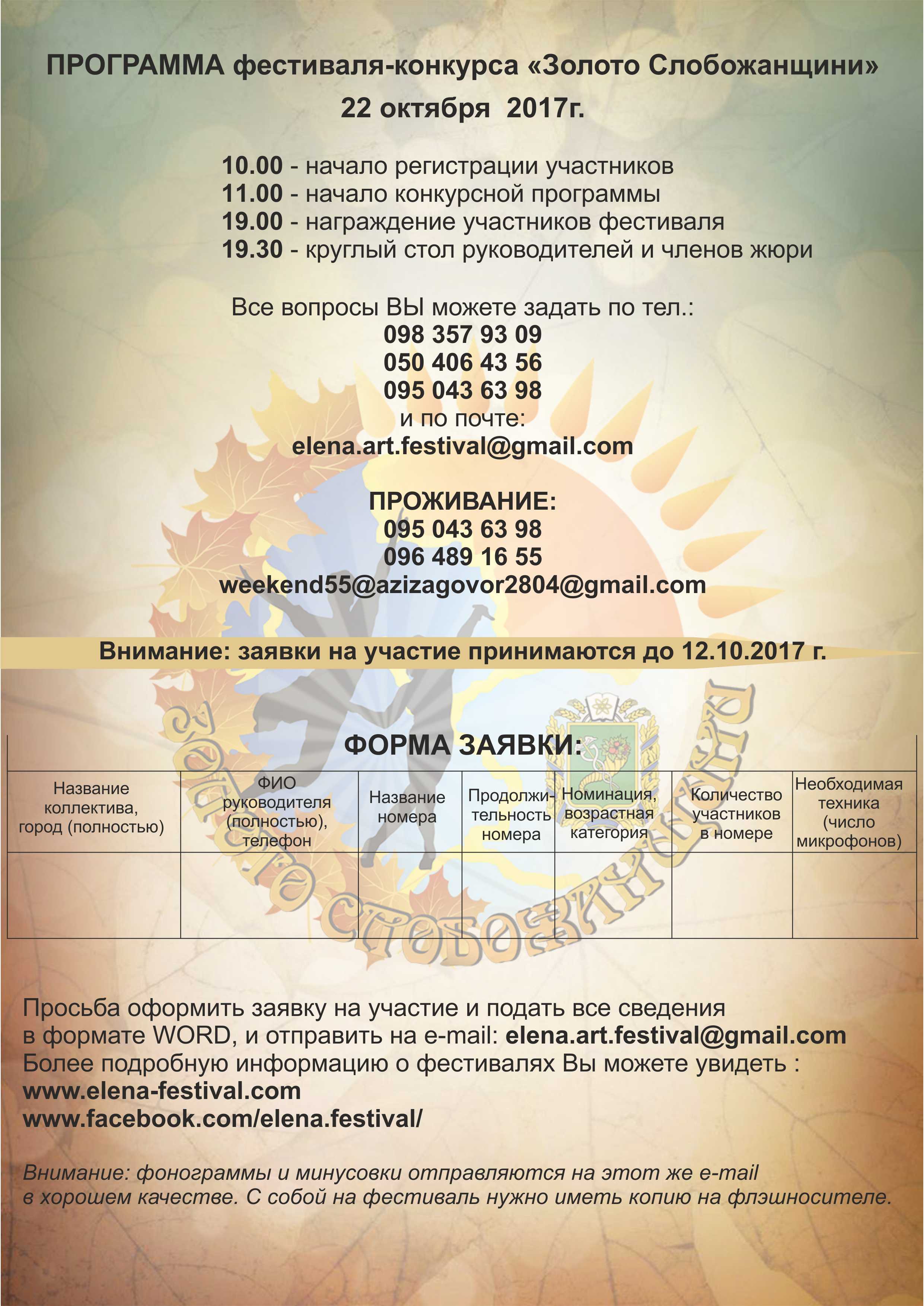 ПРОГРАММА фестиваля-конкурса « Золото Слобожанщини » 22 октября  2017г. 10.00  –  начало регистрации участников
         11.00 -  начало конкурсной программы
         19.00 – награждение участников фестиваля
         19.30 – круглый стол руководителей и членов жюри

 
Все вопросы ВЫ можете задать по тел. 098 357 93 09; 050 406 43 56; 095 043 63 98  и по почте: 
elena.art.festival@gmail.com 
ПРОЖИВАНИЕ:  095 043 63 98 ; 096 489 16 55 ; weekend55@azizagovor2804@gmail.com 

Внимание: заявки на участие принимаются до 12.10. 2017г . 
Внимание : фонограммы и минусовки отправляются на этот же e-mail в хорошем качестве. С собой на фестиваль нужно иметь копию на флэшносителе.
